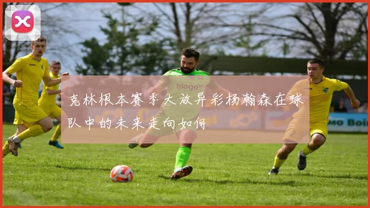 克林根本赛季大放异彩杨瀚森在球队中的未来走向如何