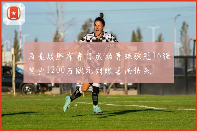 马竞战胜布鲁日成功晋级欧冠16强奖金1200万欧元到账喜讯传来