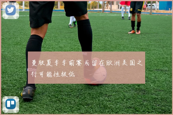 曼联夏季季前赛或留在欧洲美国之行可能性极低