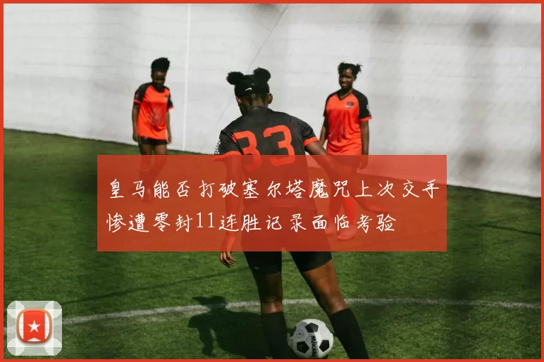 皇马能否打破塞尔塔魔咒上次交手惨遭零封11连胜记录面临考验