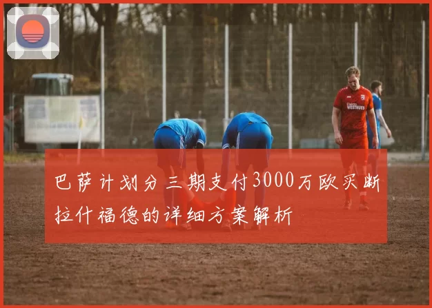 巴萨计划分三期支付3000万欧买断拉什福德的详细方案解析