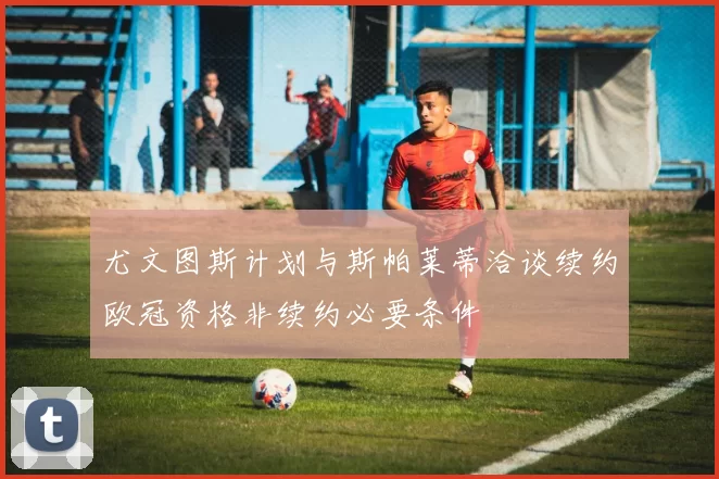 尤文图斯计划与斯帕莱蒂洽谈续约欧冠资格非续约必要条件