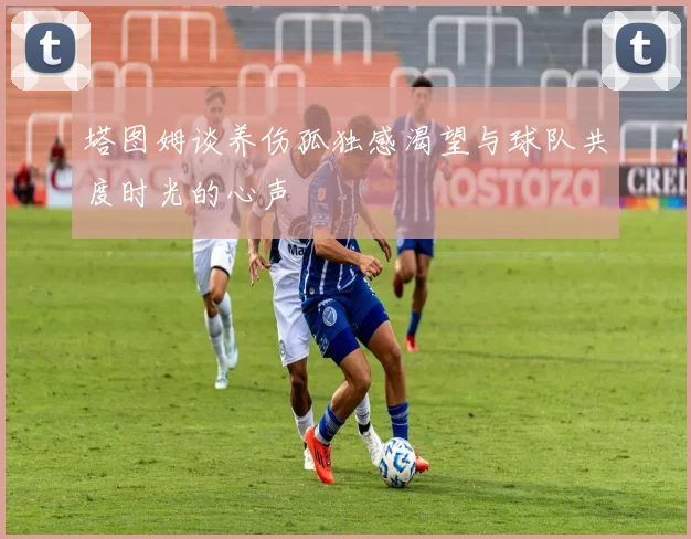 塔图姆谈养伤孤独感渴望与球队共度时光的心声