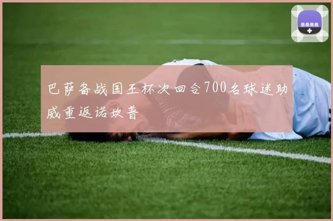巴萨备战国王杯次回合700名球迷助威重返诺坎普