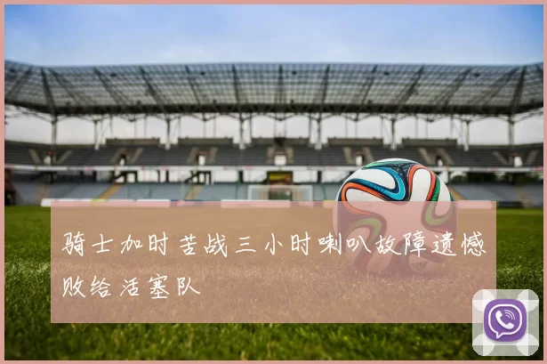 骑士加时苦战三小时喇叭故障遗憾败给活塞队