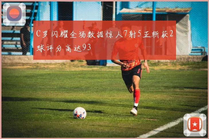 C罗闪耀全场数据惊人7射5正斩获2球评分高达93