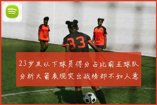23岁及以下球员得分占比前五球队分析火箭表现突出战绩却不如人意