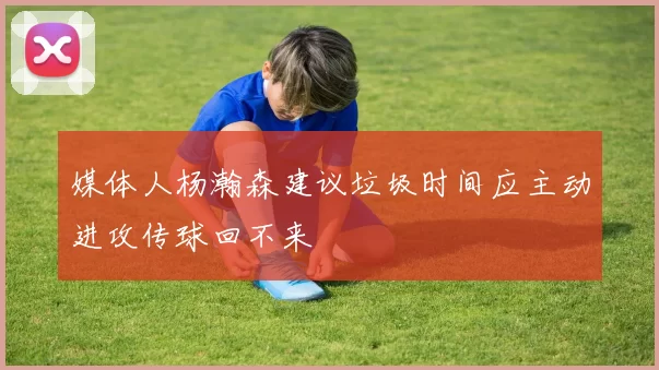 媒体人杨瀚森建议垃圾时间应主动进攻传球回不来