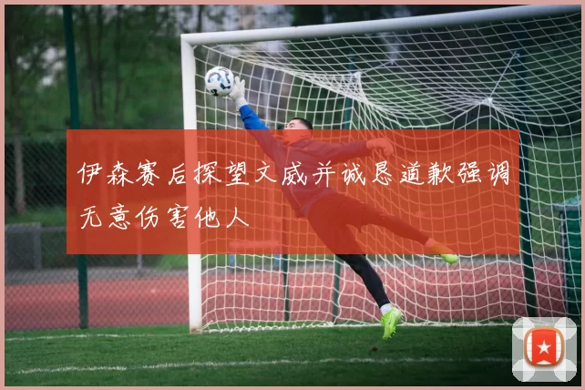 伊森赛后探望文威并诚恳道歉强调无意伤害他人
