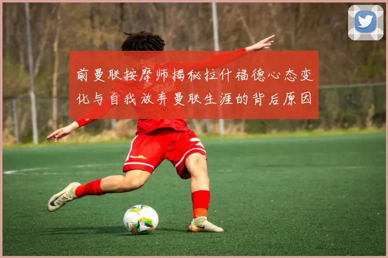 前曼联按摩师揭秘拉什福德心态变化与自我放弃曼联生涯的背后原因