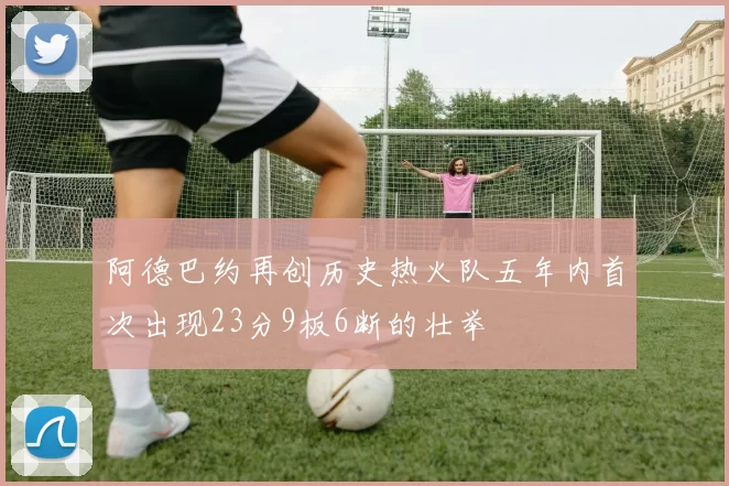 阿德巴约再创历史热火队五年内首次出现23分9板6断的壮举