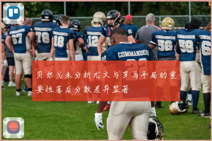 贝尔戈米分析尤文与罗马平局的重要性落后分数差异显著
