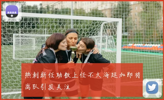 热刺新任助教上任不久海廷加即将离队引发关注