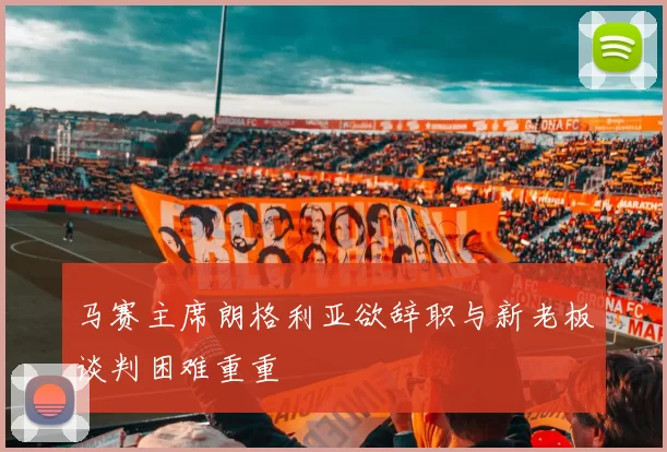马赛主席朗格利亚欲辞职与新老板谈判困难重重