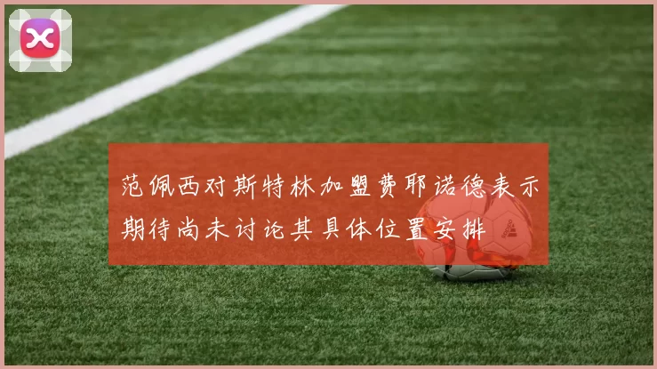 范佩西对斯特林加盟费耶诺德表示期待尚未讨论其具体位置安排