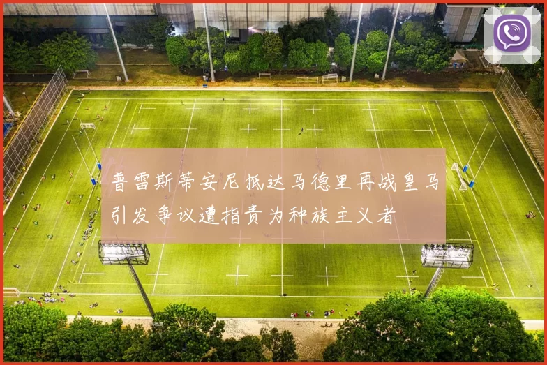 普雷斯蒂安尼抵达马德里再战皇马引发争议遭指责为种族主义者