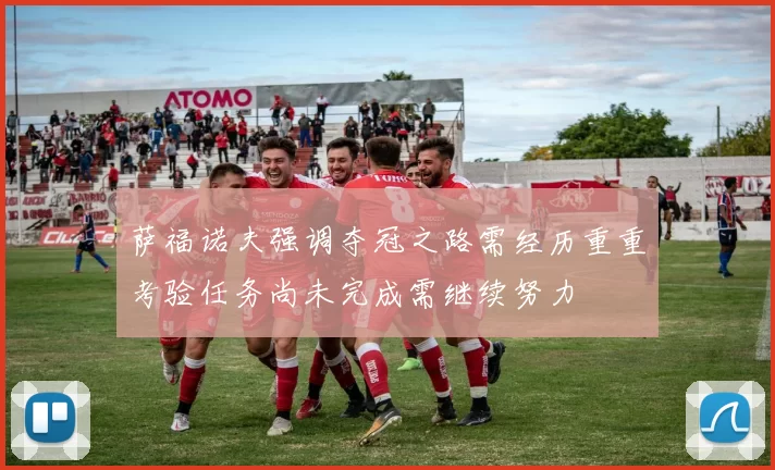 萨福诺夫强调夺冠之路需经历重重考验任务尚未完成需继续努力