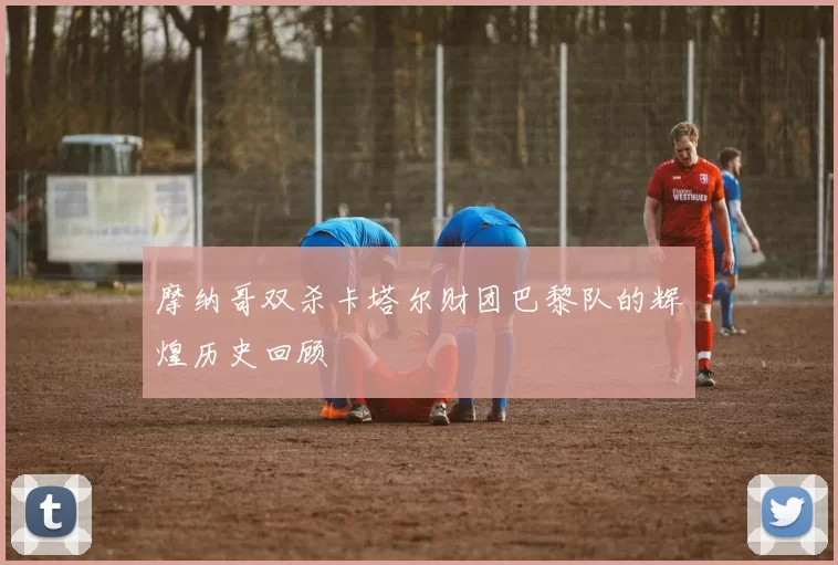 摩纳哥双杀卡塔尔财团巴黎队的辉煌历史回顾