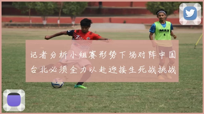 记者分析小组赛形势下场对阵中国台北必须全力以赴迎接生死战挑战