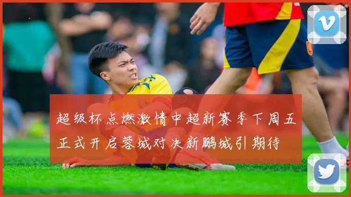 超级杯点燃激情中超新赛季下周五正式开启蓉城对决新鹏城引期待