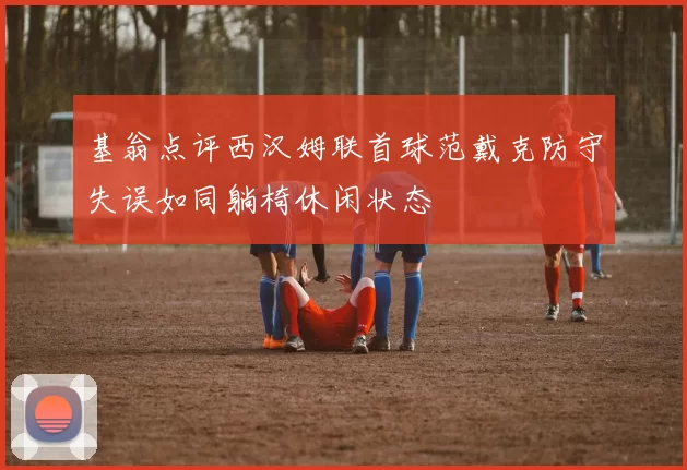 基翁点评西汉姆联首球范戴克防守失误如同躺椅休闲状态